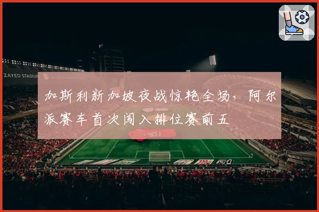 加斯利新加坡夜战惊艳全场,阿尔派赛车首次闯入排位赛前五