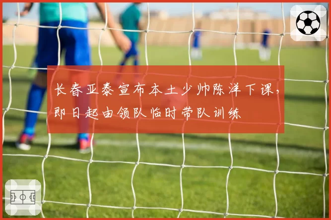 长春亚泰宣布本土少帅陈洋下课,即日起由领队临时带队训练