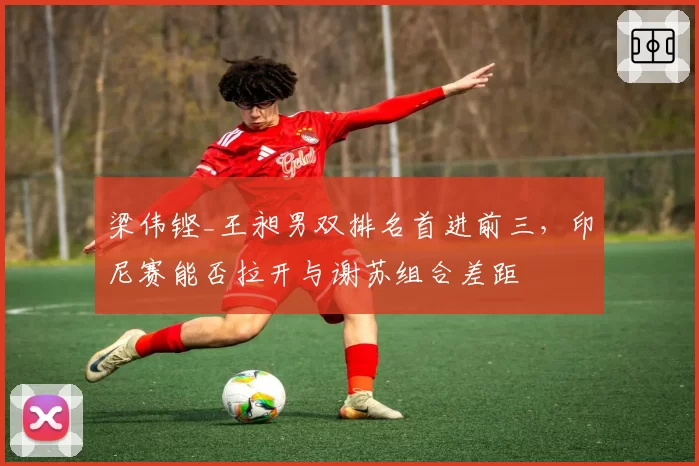梁伟铿_王昶男双排名首进前三，印尼赛能否拉开与谢苏组合差距