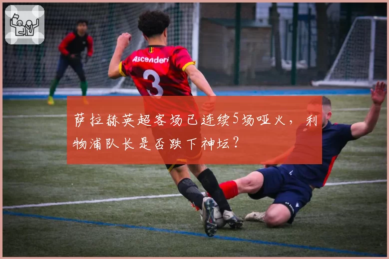 萨拉赫英超客场已连续5场哑火，利物浦队长是否跌下神坛？