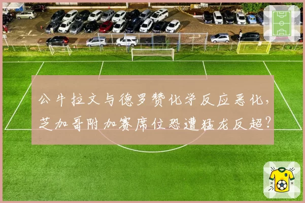 公牛拉文与德罗赞化学反应恶化，芝加哥附加赛席位恐遭猛龙反超？