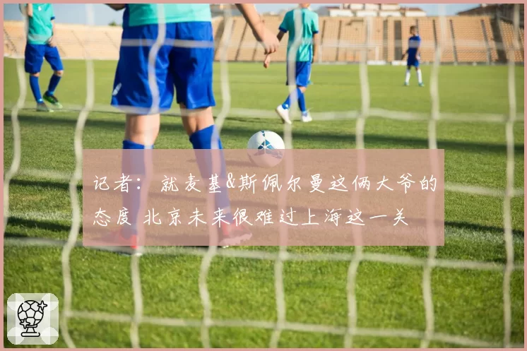 记者：就麦基&斯佩尔曼这俩大爷的态度 北京未来很难过上海这一关