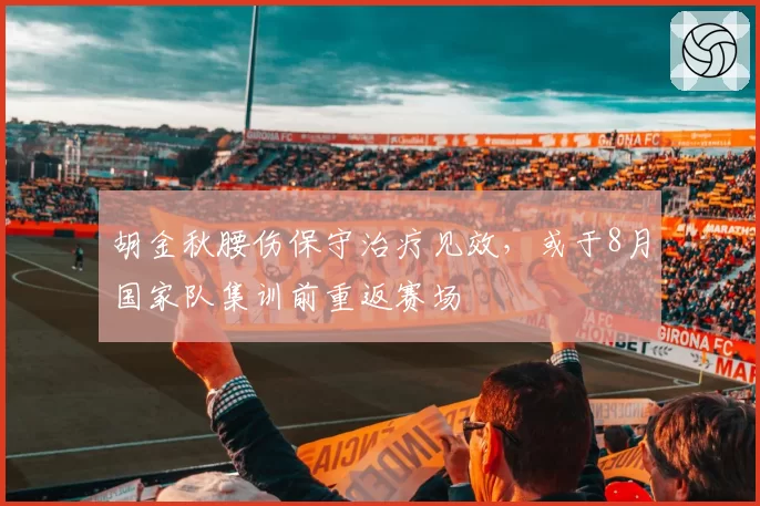 胡金秋腰伤保守治疗见效，或于8月国家队集训前重返赛场