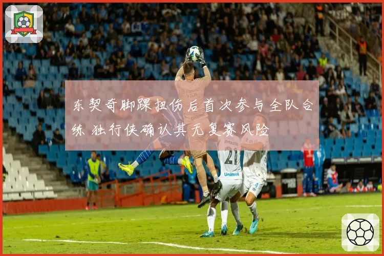 东契奇脚踝扭伤后首次参与全队合练 独行侠确认其无复赛风险