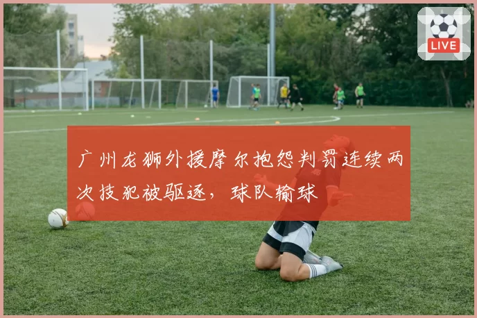 广州龙狮外援摩尔抱怨判罚连续两次技犯被驱逐,球队输球