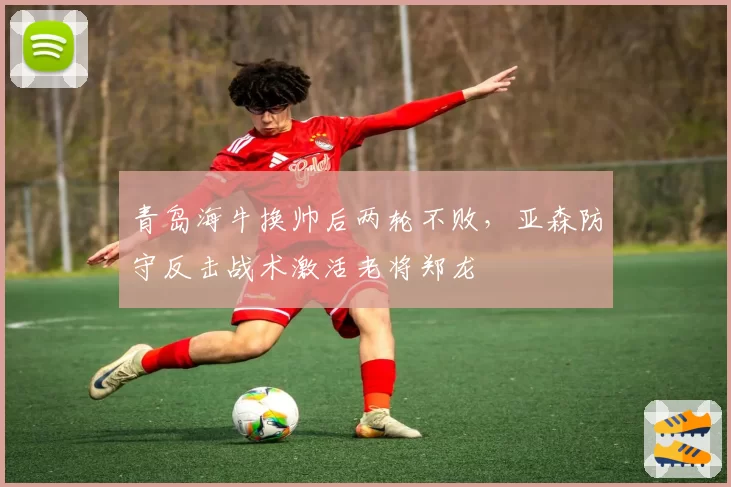 青岛海牛换帅后两轮不败,亚森防守反击战术激活老将郑龙