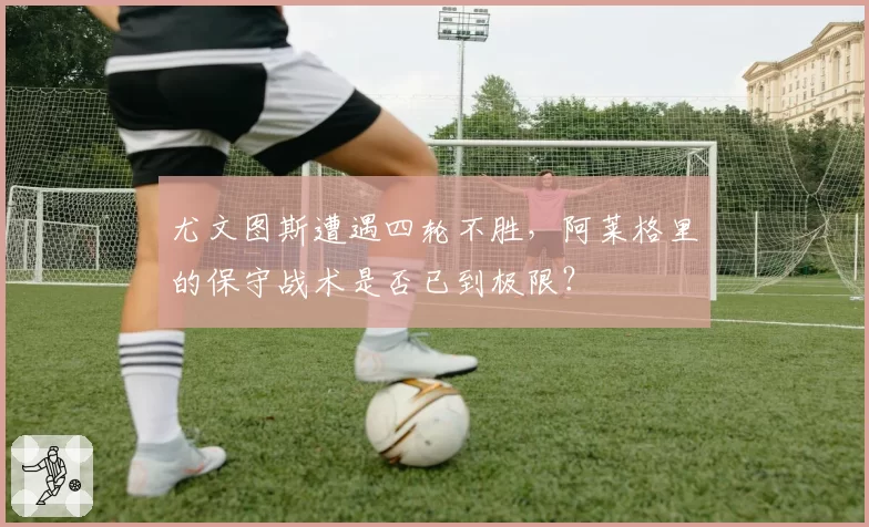 尤文图斯遭遇四轮不胜，阿莱格里的保守战术是否已到极限？