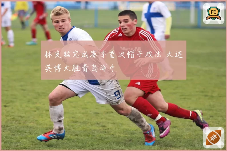 林良铭完成赛季首次帽子戏法 大连英博大胜青岛海牛