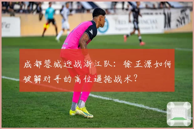 成都蓉城迎战浙江队:徐正源如何破解对手的高位逼抢战术?