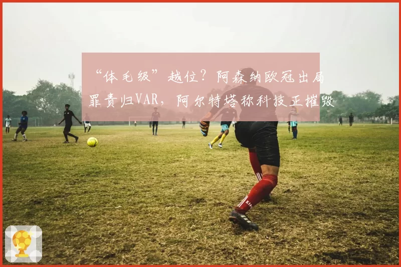 “体毛级”越位？阿森纳欧冠出局罪责归VAR，阿尔特塔称科技正摧毁足球激情