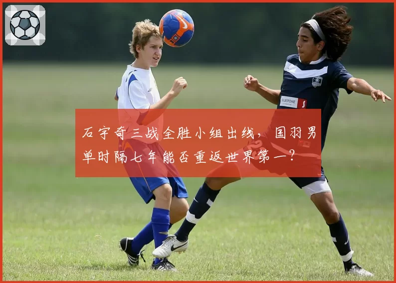 石宇奇三战全胜小组出线，国羽男单时隔七年能否重返世界第一？