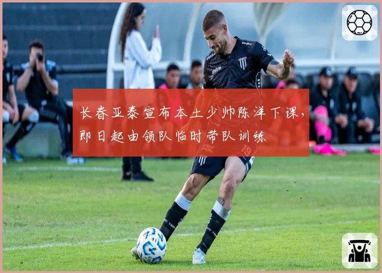 长春亚泰宣布本土少帅陈洋下课,即日起由领队临时带队训练