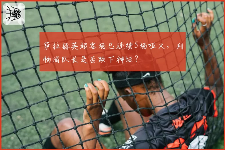 萨拉赫英超客场已连续5场哑火，利物浦队长是否跌下神坛？