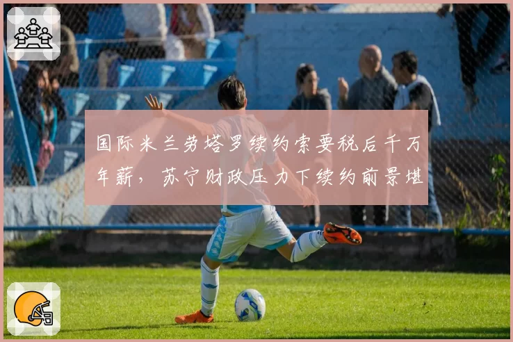 国际米兰劳塔罗续约索要税后千万年薪，苏宁财政压力下续约前景堪忧