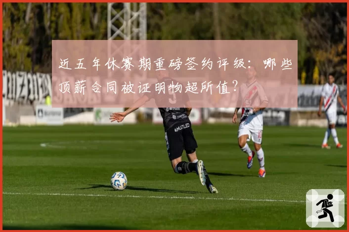 近五年休赛期重磅签约评级:哪些顶薪合同被证明物超所值?