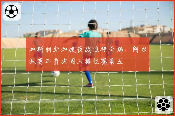 加斯利新加坡夜战惊艳全场，阿尔派赛车首次闯入排位赛前五