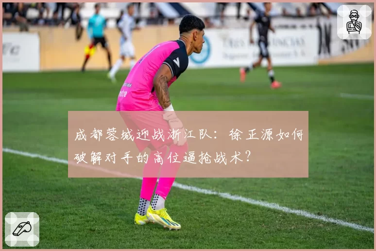 成都蓉城迎战浙江队：徐正源如何破解对手的高位逼抢战术？