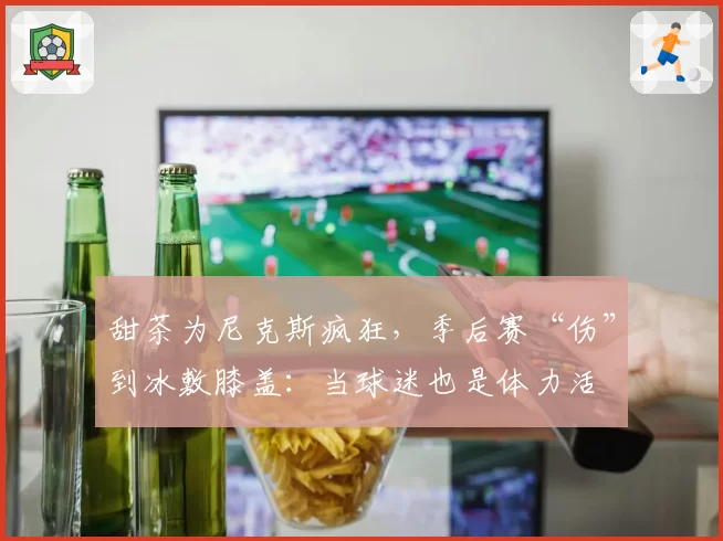 甜茶为尼克斯疯狂，季后赛“伤”到冰敷膝盖：当球迷也是体力活