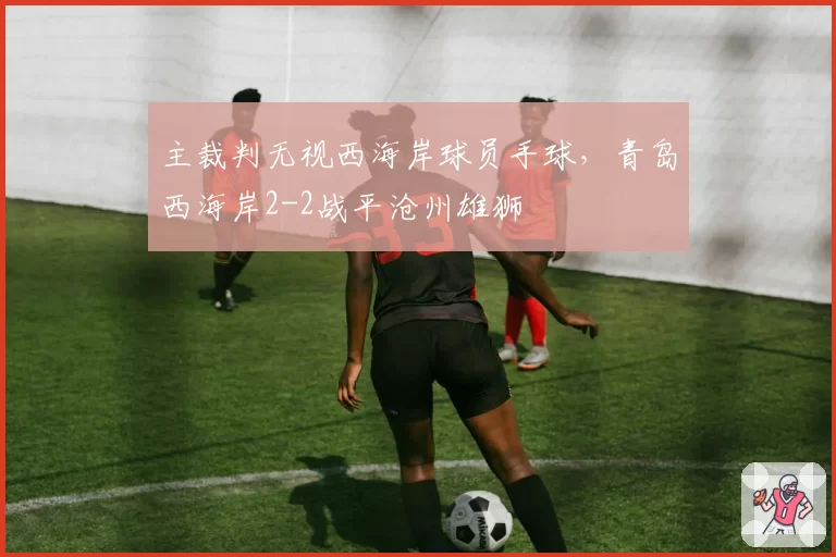 主裁判无视西海岸球员手球,青岛西海岸2-2战平沧州雄狮