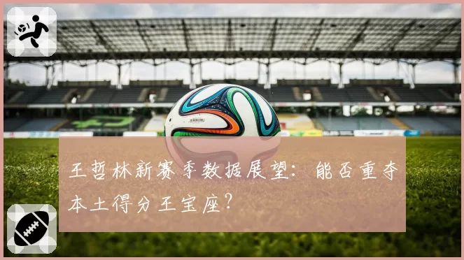 王哲林新赛季数据展望：能否重夺本土得分王宝座？