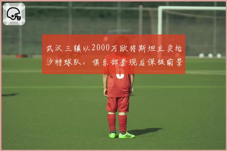 武汉三镇以2000万欧将斯坦丘卖给沙特球队,俱乐部套现后保级前景堪忧