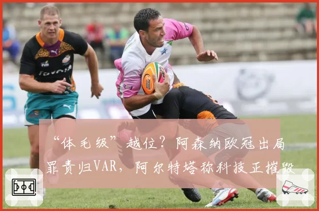 “体毛级”越位？阿森纳欧冠出局罪责归VAR，阿尔特塔称科技正摧毁足球激情