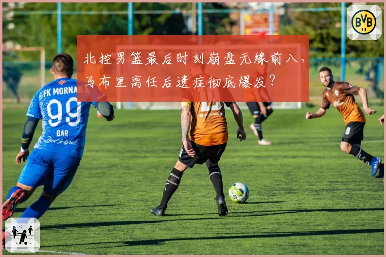 北控男篮最后时刻崩盘无缘前八，马布里离任后遗症彻底爆发？