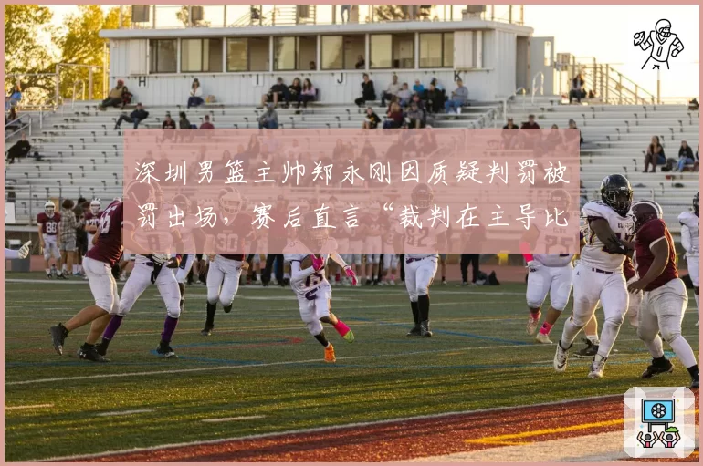 深圳男篮主帅郑永刚因质疑判罚被罚出场，赛后直言“裁判在主导比赛”