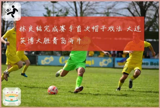 林良铭完成赛季首次帽子戏法 大连英博大胜青岛海牛