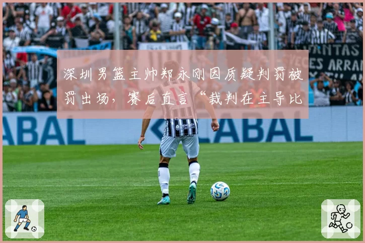 深圳男篮主帅郑永刚因质疑判罚被罚出场，赛后直言“裁判在主导比赛”