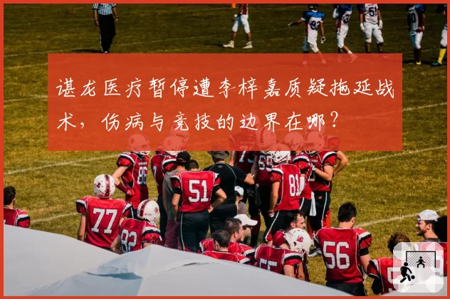 谌龙医疗暂停遭李梓嘉质疑拖延战术,伤病与竞技的边界在哪?