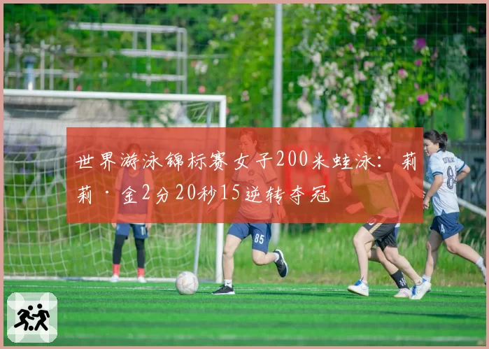 世界游泳锦标赛女子200米蛙泳：莉莉·金2分20秒15逆转夺冠