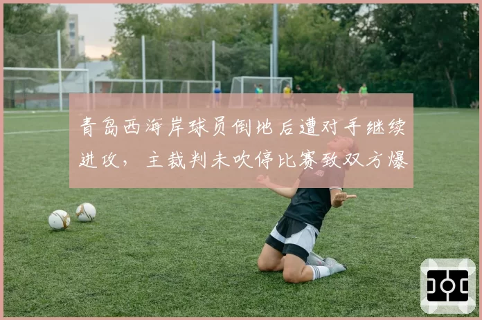青岛西海岸球员倒地后遭对手继续进攻，主裁判未吹停比赛致双方爆发推搡