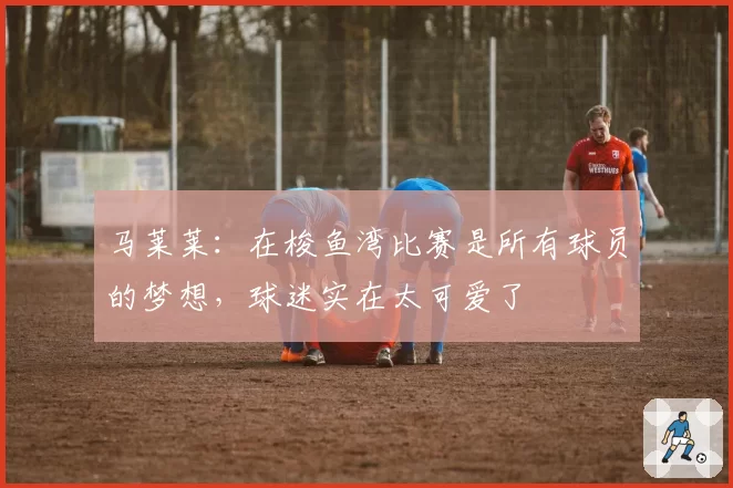 马莱莱：在梭鱼湾比赛是所有球员的梦想，球迷实在太可爱了