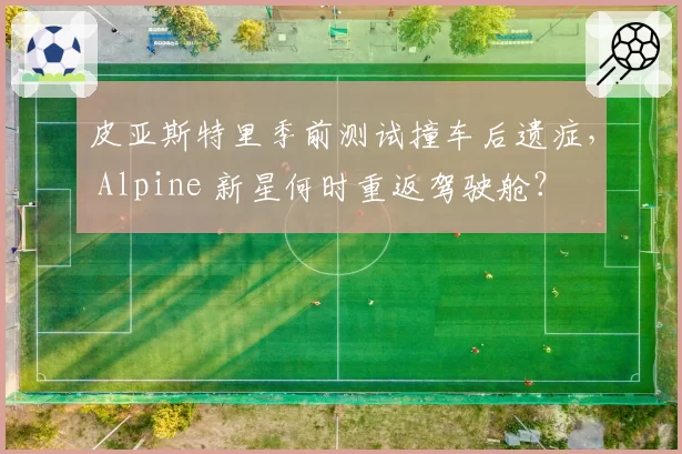 皮亚斯特里季前测试撞车后遗症， Alpine 新星何时重返驾驶舱？