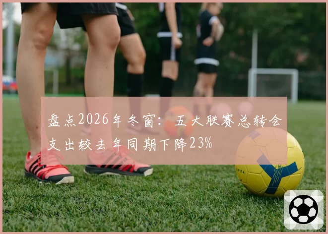 盘点2026年冬窗：五大联赛总转会支出较去年同期下降23%