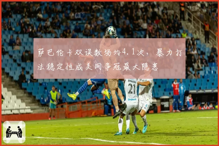 萨巴伦卡双误数场均4.1次，暴力打法稳定性成美网争冠最大隐患