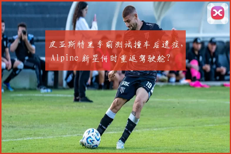 皮亚斯特里季前测试撞车后遗症， Alpine 新星何时重返驾驶舱？