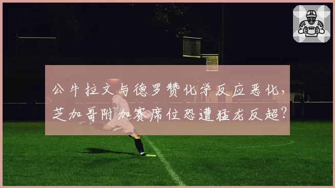 公牛拉文与德罗赞化学反应恶化，芝加哥附加赛席位恐遭猛龙反超？