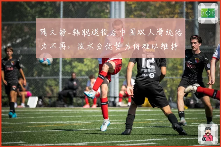 隋文静_韩聪退役后中国双人滑统治力不再,技术分优势为何难以维持?