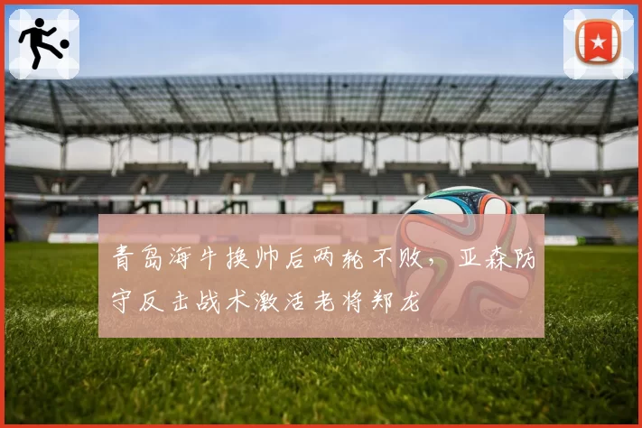 青岛海牛换帅后两轮不败,亚森防守反击战术激活老将郑龙
