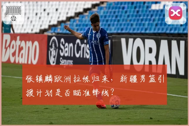 张镇麟欧洲拉练归来,新疆男篮引援计划是否瞄准锋线?