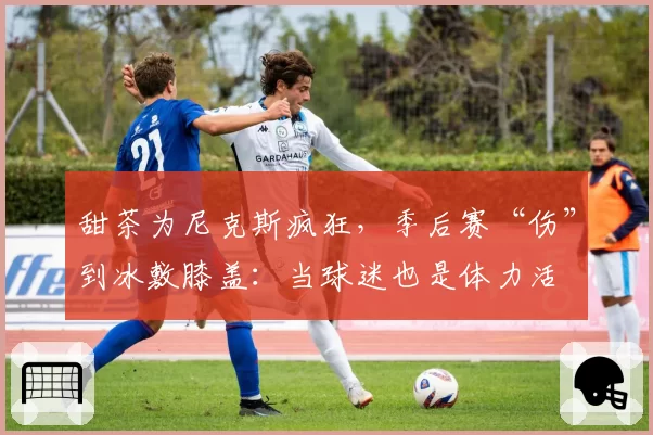 甜茶为尼克斯疯狂，季后赛“伤”到冰敷膝盖：当球迷也是体力活