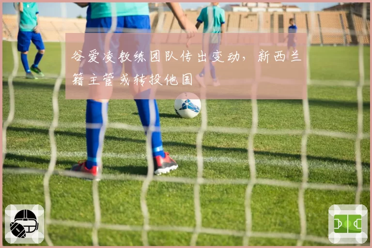 谷爱凌教练团队传出变动，新西兰籍主管或转投他国