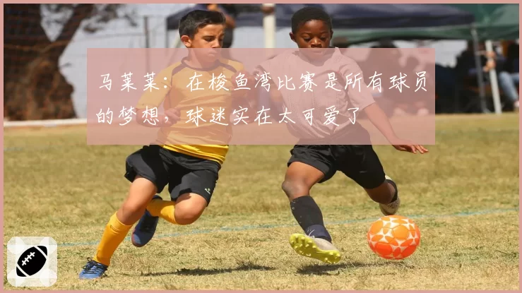 马莱莱：在梭鱼湾比赛是所有球员的梦想，球迷实在太可爱了