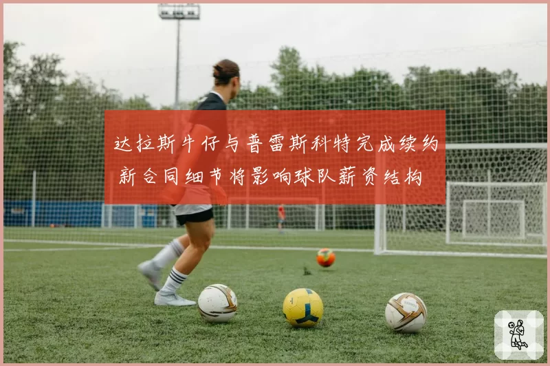 达拉斯牛仔与普雷斯科特完成续约 新合同细节将影响球队薪资结构