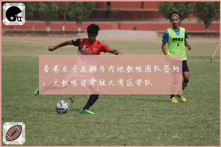 香港东方龙狮与内地教练团队签约，主教练将常驻大湾区带队