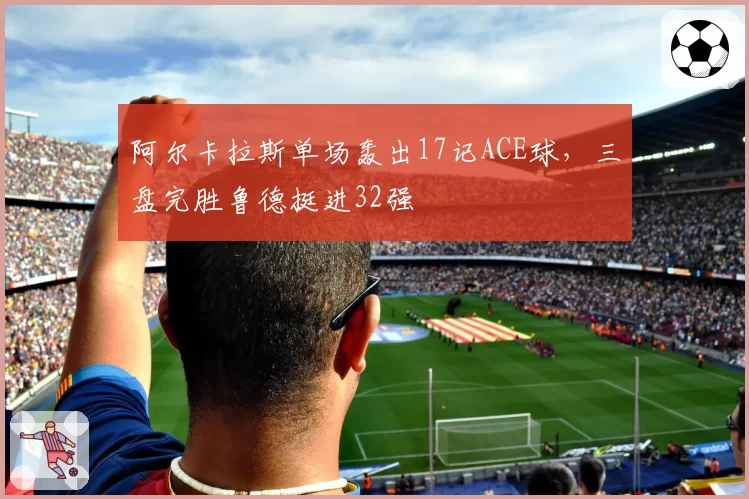 阿尔卡拉斯单场轰出17记ACE球，三盘完胜鲁德挺进32强
