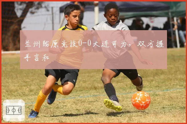 兰州陇原竞技0-0大连可为，双方握手言和