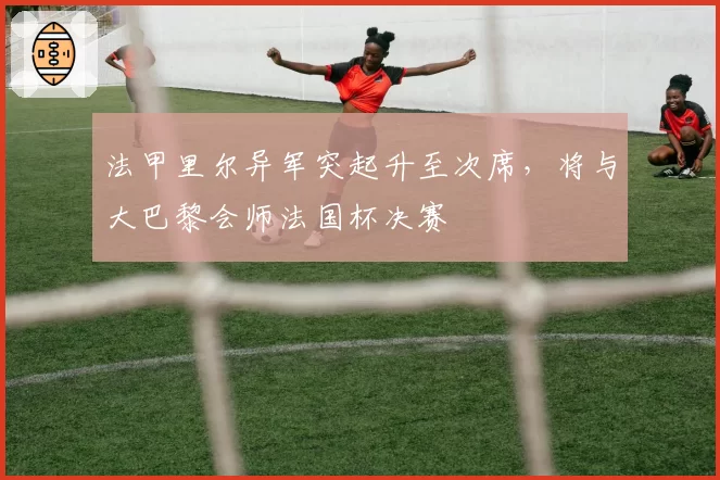法甲里尔异军突起升至次席,将与大巴黎会师法国杯决赛
